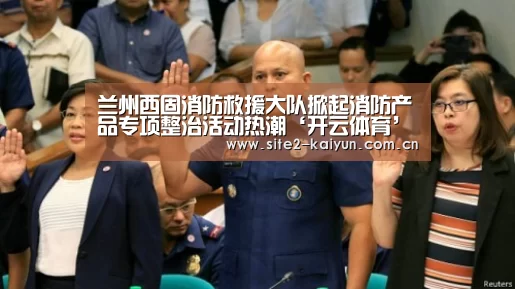 兰州西固消防救援大队掀起消防产品专项整治活动热潮‘开云体育’(图1) 开云体育
