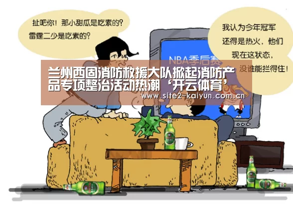 兰州西固消防救援大队掀起消防产品专项整治活动热潮‘开云体育’(图2) 开云体育